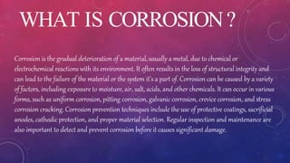 WHAT IS CORROSION?
Corrosion is the gradual deterioration of a material, usually a metal, due to chemical or
electrochemical reactions with its environment. It often results in the loss of structural integrity and
can lead to the failure of the material or the system it's a part of. Corrosion can be caused by a variety
of factors, including exposure to moisture, air, salt, acids, and other chemicals. It can occur in various
forms, such as uniform corrosion, pitting corrosion, galvanic corrosion, crevice corrosion, and stress
corrosion cracking. Corrosion prevention techniques include the use of protective coatings, sacrificial
anodes, cathodic protection, and proper material selection. Regular inspection and maintenance are
also important to detect and prevent corrosion before it causes significant damage.
 
