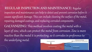 REGULAR INSPECTIONAND MAINTENANCE: Regular
inspection and maintenance can help to detect and prevent corrosion before it
causes significant damage. This can include cleaning the surface of the metal,
repairing damaged coatings, and replacing corroded components.
GALVANIZING: This method involves coating the metal with a
layer of zinc, which can protect the metal from corrosion. Zinc is more
reactive than the metal it is protecting, so it corrodes in preference to
the underlying metal.
 