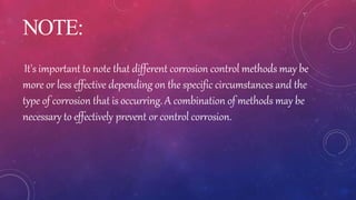 NOTE:
It's important to note that different corrosion control methods may be
more or less effective depending on the specific circumstances and the
type of corrosion that is occurring. A combination of methods may be
necessary to effectively prevent or control corrosion.
 