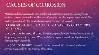 CAUSES OF CORROSION:
Metal corrodes when it reacts with another substance such as oxygen, hydrogen, an
electricalcurrent or evendirtand bacteria. Corrosion can also happen when metals like
steel are placed under too much stress causing the material to crack.
CORROSIONCAN BE CAUSED BYA VARIETY OF FACTORS,
INCLUDING:
Exposure to moisture: Moisture, especially in the form of water, is one of
the primary causes of corrosion. When metals are exposed to water or high humidity,
they can begin to corrode.
Exposure to air: Oxygen in the air can react with the metal and cause
corrosion, especially in the presence of moisture.
 