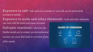 Exposure to salt: Salt, such as in seawater or road salt, can be particularly
corrosive to metals.
Exposure to acids and other chemicals: Acids and other chemicals
can react with the metal and cause corrosion.
Galvanic reactions: when two dis-
Similar metals are in contact, an electrochemical
reaction can occur that leads to corrosion of one
of the metals.
 