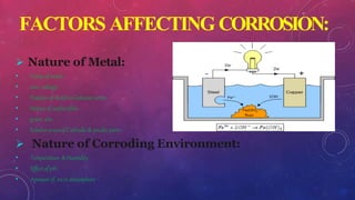 FACTORS AFFECTING CORROSION:
 Nature of Metal:
• Purityof metal.
• over voltage.
• Positionof metalin Galvanicseries.
• Nature of surfacefilm.
• grain size.
• Relativeareasof Cathodic& anodicparts.
 Nature of Corroding Environment:
• Temperature &Humidity .
• Effectof pH.
• Amountof 02inatmosphere .
 