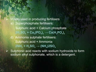 Mainly used in producing fertilisers Superphosphate fertilisers: Sulphuric acid + Calcium phosphate 2H 2 SO 4  + Ca 3 (PO 4 ) 2  -> Ca(H 2 PO 4 ) 2 Ammonia sulphate fertilisers: Sulphuric acid + Ammonia 2NH 3  + H 2 SO 4  -> (NH 4 )2SO 4 Sulphonic acid reacts with sodium hydroxide to form sodium alkyl sulphonate, which is a detergent. 