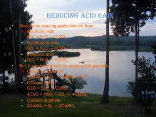 REDUCING ACID RAIN Most acids causing acids rain are from: Sulphuric acid SO 3  + H 2 O  ->  H 2 SO 4 Sulphurous acid SO 2  + H 2 O  ->  H 2 SO 3 Carbonic acid CO 2  + H 2 O  ->  H 2 CO 3 But, it can be reduced by reacting the gas with:- Calcium carbonate   CaCO 3  + SO 2   ->  CaSO 3  + CO 2 Calcium oxide CaO + SO 2     CaSO 3 4CaO + 4SO 2  + 2O 2  ->  4CaSO 4 Calcium sulphate 2CaSO 3  + O 2   ->  2CaSO 4 