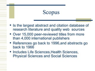 Scopus
 Is the largest abstract and citation database of
research literature and quality web sources
 Over 15,000 peer-reviewed titles from more
than 4,000 international publishers
 References go back to 1996,and abstracts go
back to 1966
 Includes Life Sciences,Health Sciences,
Physical Sciences and Social Sciences
 