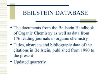BEILSTEIN DATABASE
 The documents from the Beilstein Handbook
of Organic Chemistry as well as data from
176 leading journals in organic chemistry
 Titles, abstracts and bibliograpic data of the
citations in Beilstein, published from 1980 to
the present
 Updated quarterly
 