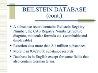 BEILSTEIN DATABASE
(cont.)
 A substance record contains Beilstein Registry
Number, the CAS Registry Number,structure
diagram, molecular formula etc. (searchable and
displayable)
 Reaction data more than 8.1 million substances
 More than 9.428.000 substance records
 Database is in English except for some fields that
also contain German terms.
 