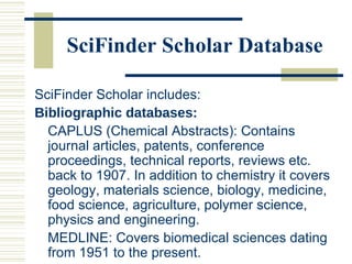 SciFinder Scholar Database
SciFinder Scholar includes:
Bibliographic databases:
CAPLUS (Chemical Abstracts): Contains
journal articles, patents, conference
proceedings, technical reports, reviews etc.
back to 1907. In addition to chemistry it covers
geology, materials science, biology, medicine,
food science, agriculture, polymer science,
physics and engineering.
MEDLINE: Covers biomedical sciences dating
from 1951 to the present.
 