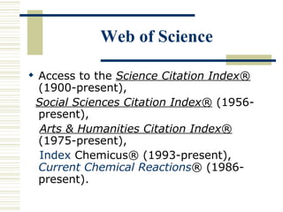 Web of Science
 Access to the Science Citation Index®
(1900-present),
Social Sciences Citation Index® (1956-
present),
Arts & Humanities Citation Index®
(1975-present),
Index Chemicus® (1993-present),
Current Chemical Reactions® (1986-
present).
 