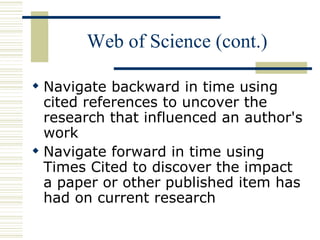 Web of Science (cont.)
 Navigate backward in time using
cited references to uncover the
research that influenced an author's
work
 Navigate forward in time using
Times Cited to discover the impact
a paper or other published item has
had on current research
 