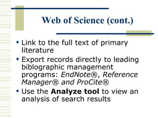 Web of Science (cont.)
 Link to the full text of primary
literature
 Export records directly to leading
biblographic management
programs: EndNote®, Reference
Manager® and ProCite®
 Use the Analyze tool to view an
analysis of search results
 