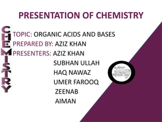 PRESENTATION OF CHEMISTRY
TOPIC: ORGANIC ACIDS AND BASES
PREPARED BY: AZIZ KHAN
PRESENTERS: AZIZ KHAN
SUBHAN ULLAH
HAQ NAWAZ
UMER FAROOQ
ZEENAB
AIMAN
 