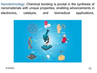 Nanotechnology: Chemical bonding is pivotal in the synthesis of
nanomaterials with unique properties, enabling advancements in
electronics, catalysis, and biomedical applications.
8/16/2023 13
 