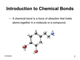 Introduction to Chemical Bonds
• A chemical bond is a force of attraction that holds
atoms together in a molecule or a compound.
8/16/2023 3
 
