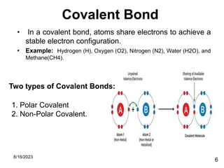 Covalent Bond
• In a covalent bond, atoms share electrons to achieve a
stable electron configuration.
• Example: Hydrogen (H), Oxygen (O2), Nitrogen (N2), Water (H2O), and
Methane(CH4).
8/16/2023
6
Two types of Covalent Bonds:
1. Polar Covalent
2. Non-Polar Covalent.
 