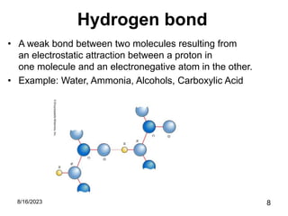 Hydrogen bond
• A weak bond between two molecules resulting from
an electrostatic attraction between a proton in
one molecule and an electronegative atom in the other.
• Example: Water, Ammonia, Alcohols, Carboxylic Acid
8/16/2023 8
 