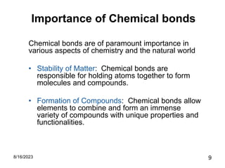Importance of Chemical bonds
Chemical bonds are of paramount importance in
various aspects of chemistry and the natural world
• Stability of Matter: Chemical bonds are
responsible for holding atoms together to form
molecules and compounds.
• Formation of Compounds: Chemical bonds allow
elements to combine and form an immense
variety of compounds with unique properties and
functionalities.
8/16/2023 9
 