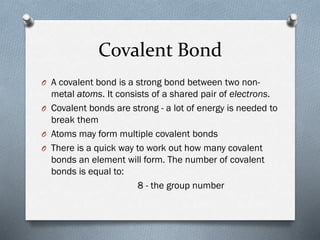 Covalent Bond
O A covalent bond is a strong bond between two non-

metal atoms. It consists of a shared pair of electrons.
O Covalent bonds are strong - a lot of energy is needed to
break them
O Atoms may form multiple covalent bonds
O There is a quick way to work out how many covalent
bonds an element will form. The number of covalent
bonds is equal to:
8 - the group number

 