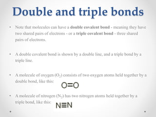 Double and triple bonds
• Note that molecules can have a double covalent bond - meaning they have
two shared pairs of electrons - or a triple covalent bond - three shared
pairs of electrons.
• A double covalent bond is shown by a double line, and a triple bond by a
triple line.
• A molecule of oxygen (O2) consists of two oxygen atoms held together by a
double bond, like this:

• A molecule of nitrogen (N2) has two nitrogen atoms held together by a
triple bond, like this:

 