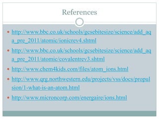 References
 http://www.bbc.co.uk/schools/gcsebitesize/science/add_aq

a_pre_2011/atomic/ionicrev4.shtml
 http://www.bbc.co.uk/schools/gcsebitesize/science/add_aq

a_pre_2011/atomic/covalentrev3.shtml
 http://www.chem4kids.com/files/atom_ions.html
 http://www.qrg.northwestern.edu/projects/vss/docs/propul

sion/1-what-is-an-atom.html
 http://www.microncorp.com/energaire/ions.html

 