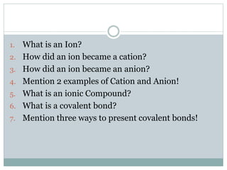 1.
2.
3.
4.
5.
6.
7.

What is an Ion?
How did an ion became a cation?
How did an ion became an anion?
Mention 2 examples of Cation and Anion!
What is an ionic Compound?
What is a covalent bond?
Mention three ways to present covalent bonds!

 