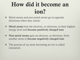 How did it become an
ion?
 Metal atoms and non-metal atoms go in opposite

directions when they ionize:
 Metal atoms lose the electron, or electrons, in their highest

energy level and become positively charged ions
 Non-metal atoms gain an electron, or electrons, from

another atom to become negatively charged ions
 The process of an atom becoming an ion is called

ionization.

 