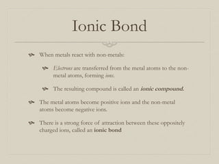 Ionic Bond
 When metals react with non-metals:
 Electrons are transferred from the metal atoms to the nonmetal atoms, forming ions.
 The resulting compound is called an ionic compound.
 The metal atoms become positive ions and the non-metal
atoms become negative ions.
 There is a strong force of attraction between these oppositely
charged ions, called an ionic bond

 