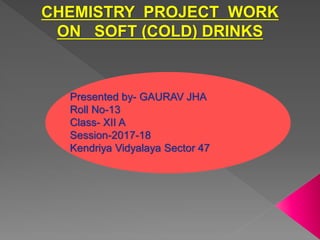 CHEMISTRY PROJECT WORK
ON SOFT (COLD) DRINKS
Presented by- GAURAV JHA
Roll No-13
Class- XII A
Session-2017-18
Kendriya Vidyalaya Sector 47
 