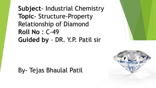 Subject- Industrial Chemistry
Topic- Structure-Property
Relationship of Diamond
Roll No : C-49
Guided by – DR. Y.P. Patil sir
By- Tejas Bhaulal Patil
 
