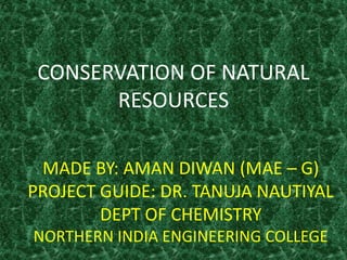 CONSERVATION OF NATURAL
RESOURCES
MADE BY: AMAN DIWAN (MAE – G)
PROJECT GUIDE: DR. TANUJA NAUTIYAL
DEPT OF CHEMISTRY
NORTHERN INDIA ENGINEERING COLLEGE
 