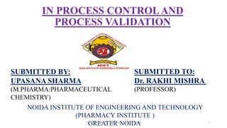IN PROCESS CONTROLAND
PROCESS VALIDATION
SUBMITTED BY:
UPASANA SHARMA
(M.PHARMA:PHARMACEUTICAL
CHEMISTRY)
SUBMITTED TO:
Dr. RAKHI MISHRA
(PROFESSOR)
NOIDA INSTITUTE OF ENGINEERING AND TECHNOLOGY
(PHARMACY INSTITUTE )
GREATER NOIDA 1
UPASANA SHARMA (Pharmaceutical Chemistry)
 