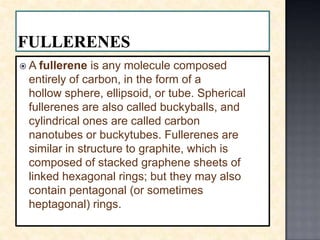 FULLERENESA fullerene is any molecule composed entirely of carbon, in the form of a hollow sphere, ellipsoid, or tube. Spherical fullerenes are also called buckyballs, and cylindrical ones are called carbonnanotubes or buckytubes. Fullerenes are similar in structure to graphite, which is composed of stacked graphene sheets of linked hexagonal rings; but they may also contain pentagonal (or sometimes heptagonal) rings.