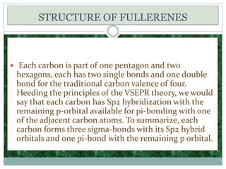 STRUCTURE OF FULLERENES Each carbon is part of one pentagon and two hexagons, each has two single bonds and one double bond for the traditional carbon valence of four. Heeding the principles of the VSEPR theory, we would say that each carbon has Sp2 hybridization with the remaining p-orbital available for pi-bonding with one of the adjacent carbon atoms. To summarize, each carbon forms three sigma-bonds with its Sp2 hybrid orbitals and one pi-bond with the remaining p orbital. 