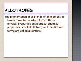 ALLOTROPESThe phenomenon of existence of an element in two or more forms which have different physical properties but identical chemical properties is called allotropy and the different forms are called allotropes.