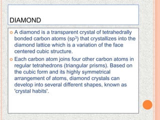 DIAMONDA diamond is a transparent crystal of tetrahedrally bonded carbon atoms (sp3) that crystallizes into the diamondlattice which is a variation of the facecentered cubic structure.Each carbon atom joins four other carbon atoms in regular tetrahedrons (triangular prisms). Based on the cubic form and its highly symmetrical arrangement of atoms, diamond crystals can develop into several different shapes, known as 'crystal habits'.