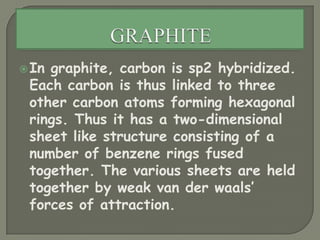 GRAPHITEIn graphite, carbon is sp2 hybridized. Each carbon is thus linked to three other carbon atoms forming hexagonal rings. Thus it has a two-dimensional sheet like structure consisting of a number of benzene rings fused together. The various sheets are held together by weak van der waals’ forces of attraction.