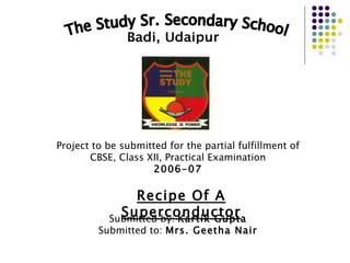 The Study Sr. Secondary School Badi, Udaipur Project to be submitted for the partial fulfillment of CBSE, Class XII, Practical Examination 2006-07 Recipe Of A Superconductor Submitted by:  Kartik Gupta Submitted to:  Mrs. Geetha Nair 