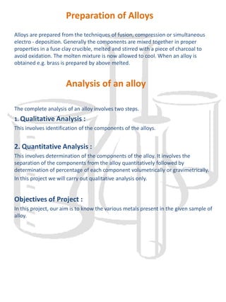     IntroductionAn Alloyis a homogenous mixture of two or more metals or a non-metal.An alloy of mercury with another metal is called amalgam.Alloysare usually harder than their components but very often less ductile and less malleable. Thus the hardness of gold is increased by addition of copper to it. The melting point of an alloy is always lower than the melting points of the constituent metals. Other properties such as reactivity towards atmospheric oxygen and moisture, mechanical strength, ductility, colour etc. also under goes a change when an alloy is made from its constituents (metals). This change of properties is very useful and makes an alloy beneficial.Some of the alloys along with their composition is given below.1.     Brass :-        It consists copper-50-90%.         Zinc. : 20-40%        and small amounts of tin, lead and iron.2.     Bronze: It consists copper 60-90%.3.     Tin : 5-35%        and also contains small amounts of lead, iron and zinc.        Duralumin : It consists A1 : 95%, Cu = 4%        Mn = 0.5%, Mg = 0.5%4.     Gun Metal : It consists copper 85 - 90%5.     Zinc. : 1-3%6.     Tin : 8-12%        The composition of alloys may differ slightly depending upon the quality of the alloy though the main components remain the same.