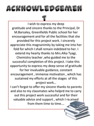 AcknowledgementI wish to express my deepgratitude and sincere thanks to the Principal, Dr M.Barsaley, Greenfields Public school for her encouragement and for all the facilities that she provided for this project work. I sincerely appreciate this magnanimity by taking me into her fold for which I shall remain indebted to her. I extend my hearty thanks to Mrs.Alka Tyagi, Chemistry teacher ,who guided me to the successful completion of this project. I take this opportunity to express my deep sense of gratitude for her invaluable guidance, constant encouragement , immense motivation , which has sustained my efforts at all the stages  of thisproject work…I can’t forgot to offer my sincere thanks to parents and also to my classmates who helprd me to carry out this project work successful and for their valuable advice and support , which I received from them time to time….