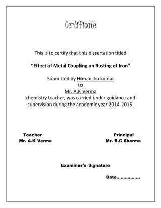 Certificate
This is to certify that this dissertation titled
“Effect of Metal Coupling on Rusting of Iron”
Submitted by Himanshu kumar
to
Mr. A.K Verma
chemistry teacher, was carried under guidance and
supervision during the academic year 2014-2015.
Teacher Principal
Mr. A.K Verma Mr. R.C Sharma
Examiner’s Signature
Date……………..
 