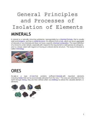 1
General Principles
and Processes of
Isolation of Elements
MINERALS
A mineral is a naturally occurring substance, representable by a chemical formula, that is usually
solid and inorganic, and has a crystal structure. It is different from a rock, which can be an aggregate
of minerals or non-minerals and does not have a specific chemical composition. The exact definition
of a mineral is under debate, especially with respect to the requirement a valid species be abiogenic,
and to a lesser extent with regard to it having an ordered atomic structure. The study of minerals is
called mineralogy
ORES
An ore is a type of rock that contains sufficient minerals with important elements
including metals that can be economically extracted from the rock.[1]
The ores are extracted from the
earth through mining; they are then refined (often via smelting) to extract the valuable element, or
elements.
 