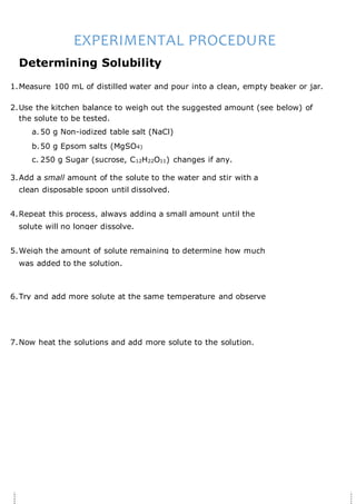 EXPERIMENTAL PROCEDURE
Determining Solubility
1.Measure 100 mL of distilled water and pour into a clean, empty beaker or jar.
2.Use the kitchen balance to weigh out the suggested amount (see below) of
the solute to be tested.
a. 50 g Non-iodized table salt (NaCl)
b.50 g Epsom salts (MgSO4)
c. 250 g Sugar (sucrose, C12H22O11) changes if any.
3.Add a small amount of the solute to the water and stir with a
clean disposable spoon until dissolved.
4.Repeat this process, always adding a small amount until the
solute will no longer dissolve.
5.Weigh the amount of solute remaining to determine how much
was added to the solution.
6.Try and add more solute at the same temperature and observe
7.Now heat the solutions and add more solute to the solution.
 
