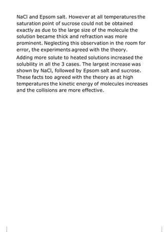 NaCl and Epsom salt. However at all temperatures the
saturation point of sucrose could not be obtained
exactly as due to the large size of the molecule the
solution became thick and refraction was more
prominent. Neglecting this observation in the room for
error, the experiments agreed with the theory.
Adding more solute to heated solutions increased the
solubility in all the 3 cases. The largest increase was
shown by NaCl, followed by Epsom salt and sucrose.
These facts too agreed with the theory as at high
temperatures the kinetic energy of molecules increases
and the collisions are more effective.
 