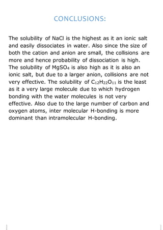 CONCLUSIONS:
The solubility of NaCl is the highest as it an ionic salt
and easily dissociates in water. Also since the size of
both the cation and anion are small, the collisions are
more and hence probability of dissociation is high.
The solubility of MgSO4 is also high as it is also an
ionic salt, but due to a larger anion, collisions are not
very effective. The solubility of C12H22O11 is the least
as it a very large molecule due to which hydrogen
bonding with the water molecules is not very
effective. Also due to the large number of carbon and
oxygen atoms, inter molecular H-bonding is more
dominant than intramolecular H-bonding.
 