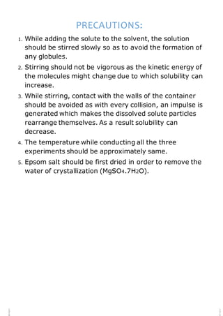 PRECAUTIONS:
1. While adding the solute to the solvent, the solution
should be stirred slowly so as to avoid the formation of
any globules.
2. Stirring should not be vigorous as the kinetic energy of
the molecules might change due to which solubility can
increase.
3. While stirring, contact with the walls of the container
should be avoided as with every collision, an impulse is
generated which makes the dissolved solute particles
rearrange themselves. As a result solubility can
decrease.
4. The temperature while conducting all the three
experiments should be approximately same.
5. Epsom salt should be first dried in order to remove the
water of crystallization (MgSO4.7H2O).
 