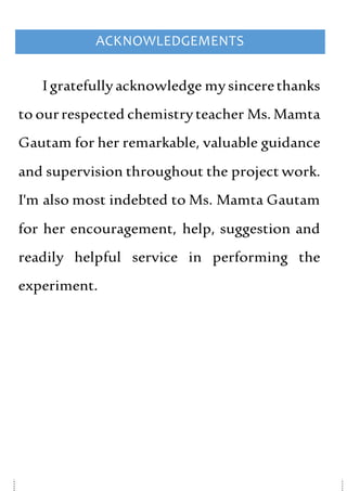ACKNOWLEDGEMENTS
I gratefullyacknowledge mysincerethanks
to ourrespected chemistryteacher Ms. Mamta
Gautam for her remarkable, valuable guidance
and supervision throughout the project work.
I'm also most indebted to Ms. Mamta Gautam
for her encouragement, help, suggestion and
readily helpful service in performing the
experiment.
 