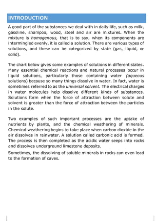 INTRODUCTION
A good part of the substances we deal with in daily life, such as milk,
gasoline, shampoo, wood, steel and air are mixtures. When the
mixture is homogenous, that is to say, when its components are
intermingled evenly, it is called a solution. There are various types of
solutions, and these can be categorized by state (gas, liquid, or
solid).
The chart below gives some examples of solutions in different states.
Many essential chemical reactions and natural processes occur in
liquid solutions, particularly those containing water (aqueous
solutions) because so many things dissolve in water. In fact, water is
sometimes referred to as the universal solvent. The electrical charges
in water molecules help dissolve different kinds of substances.
Solutions form when the force of attraction between solute and
solvent is greater than the force of attraction between the particles
in the solute.
Two examples of such important processes are the uptake of
nutrients by plants, and the chemical weathering of minerals.
Chemical weathering begins to take place when carbon dioxide in the
air dissolves in rainwater. A solution called carbonic acid is formed.
The process is then completed as the acidic water seeps into rocks
and dissolves underground limestone deposits.
Sometimes, the dissolving of soluble minerals in rocks can even lead
to the formation of caves.
 