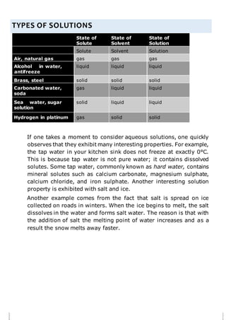 TYPES OF SOLUTIONS
State of
Solute
State of
Solvent
State of
Solution
Solute Solvent Solution
Air, natural gas gas gas gas
Alcohol in water,
antifreeze
liquid liquid liquid
Brass, steel solid solid solid
Carbonated water,
soda
gas liquid liquid
Sea water, sugar
solution
solid liquid liquid
Hydrogen in platinum gas solid solid
If one takes a moment to consider aqueous solutions, one quickly
observes that they exhibit many interesting properties. For example,
the tap water in your kitchen sink does not freeze at exactly 0°C.
This is because tap water is not pure water; it contains dissolved
solutes. Some tap water, commonly known as hard water, contains
mineral solutes such as calcium carbonate, magnesium sulphate,
calcium chloride, and iron sulphate. Another interesting solution
property is exhibited with salt and ice.
Another example comes from the fact that salt is spread on ice
collected on roads in winters. When the ice begins to melt, the salt
dissolves in the water and forms salt water. The reason is that with
the addition of salt the melting point of water increases and as a
result the snow melts away faster.
 