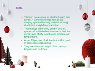 USES:-
⋆ Titanium is as strong as steel but much less
dense. It is therefore important as an
alloying agent with many metals including
aluminium, molybdenum and iron
⋆ These alloys are mainly used in aircraft,
spacecraft and missiles because of their low
density and ability to withstand extremes of
temperature.
⋆ About 65 percent of all titanium sold is used
in aerospace applications.
⋆ They are also used in golf clubs, laptops,
bicycles and crutches.
 