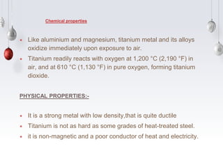 ⋆ Like aluminium and magnesium, titanium metal and its alloys
oxidize immediately upon exposure to air.
⋆ Titanium readily reacts with oxygen at 1,200 °C (2,190 °F) in
air, and at 610 °C (1,130 °F) in pure oxygen, forming titanium
dioxide.
PHYSICAL PROPERTIES:-
⋆ It is a strong metal with low density,that is quite ductile
⋆ Titanium is not as hard as some grades of heat-treated steel.
⋆ it is non-magnetic and a poor conductor of heat and electricity.
Chemical properties
 